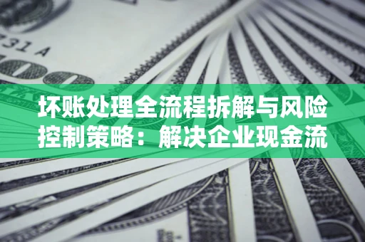 济南坏账处理全流程拆解与风险控制策略：解决企业现金流顽疾的实战指南