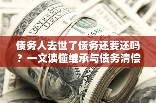 济南债务人去世了债务还要还吗？一文读懂继承与债务清偿