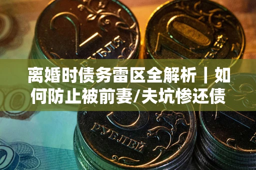 济南离婚时债务雷区全解析｜如何防止被前妻/夫坑惨还债？